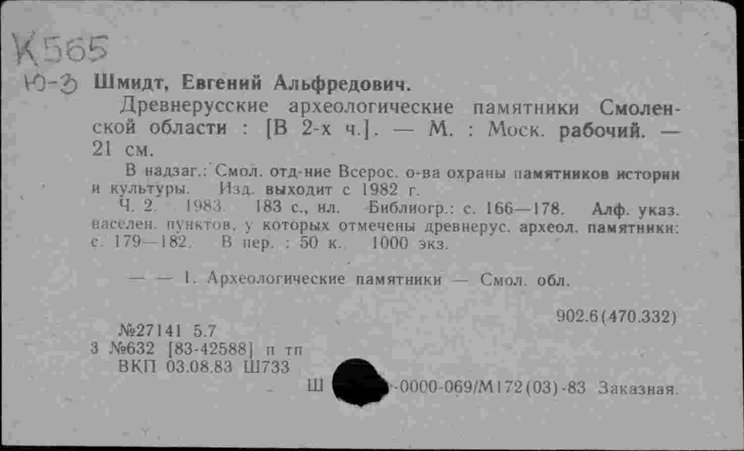 ﻿V0"2) Шмидт, Евгений Альфредович.
Древнерусские археологические памятники Смоленской области : [В 2-х ч.]. — М. : Моск, рабочий. — 21 см.
В надзаг.: Смол, отд-ние Всерос. о-ва охраны памятников истории и культуры. Изд. выходит с 1982 г.
Ч. 2.	1983.	183 с., ил. Библиогр.: с. 166—178. Алф. указ,
населен, пунктов, у которых отмечены древнерус. археол. памятники: с. 179—182. В пер. : 50 к. 1000 экз.
— — 1. Археологические памятники — Смол. обл.
№27141 5.7
3 №632 [83-42588] п тп ВКП 03.08.83 Ш733
Ш
902.6(470.332)
-0000-069/М172 (03)-83 Заказная.